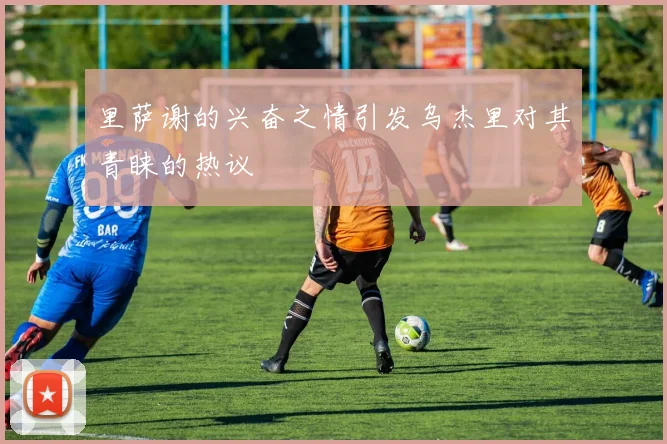 里萨谢的兴奋之情引发乌杰里对其青睐的热议