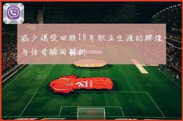 威少退役回顾18年职业生涯的辉煌与传奇瞬间解析
