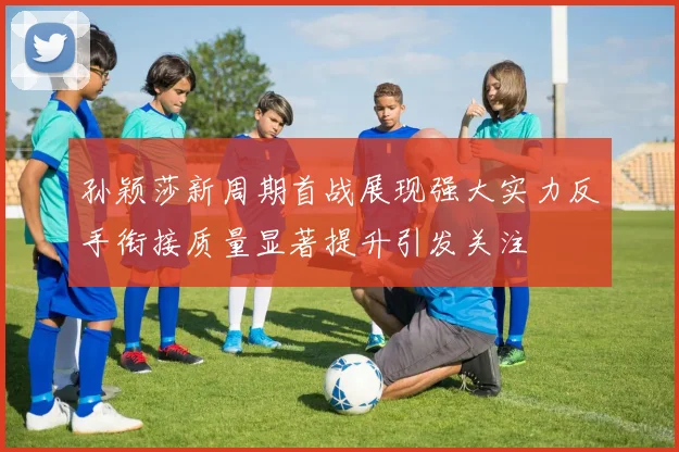 孙颖莎新周期首战展现强大实力反手衔接质量显著提升引发关注