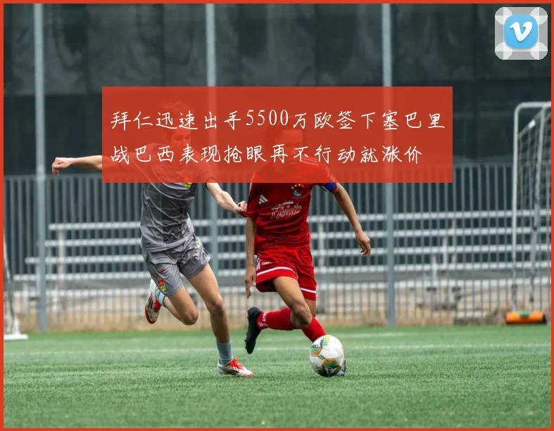 拜仁迅速出手5500万欧签下塞巴里战巴西表现抢眼再不行动就涨价
