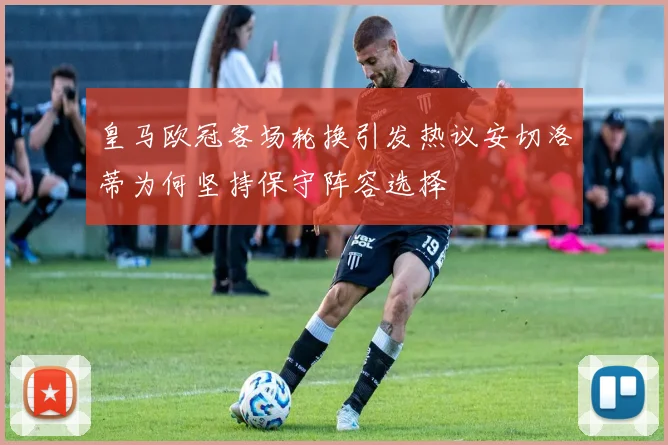皇马欧冠客场轮换引发热议安切洛蒂为何坚持保守阵容选择