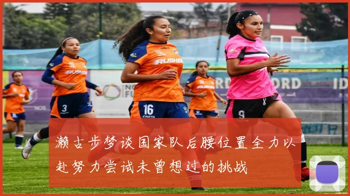 濑古步梦谈国家队后腰位置全力以赴努力尝试未曾想过的挑战