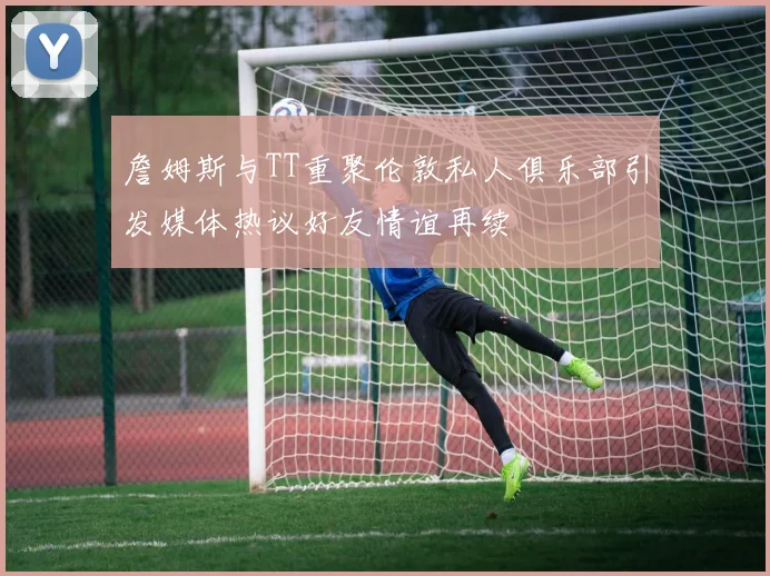 詹姆斯与TT重聚伦敦私人俱乐部引发媒体热议好友情谊再续