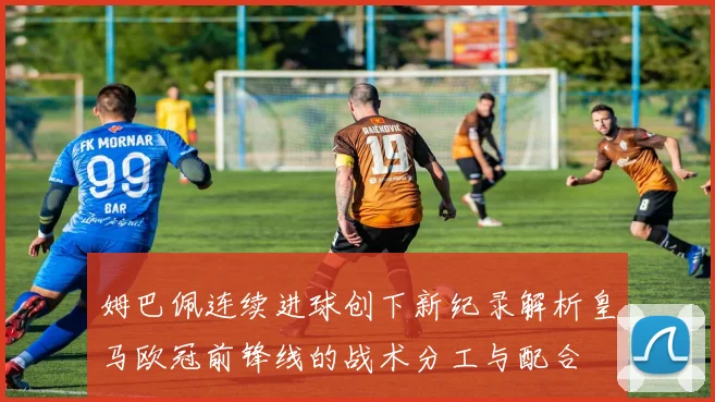 姆巴佩连续进球创下新纪录解析皇马欧冠前锋线的战术分工与配合