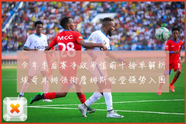 今年季后赛净效率值前十榜单解析埃奇库姆领衔詹姆斯哈登强势入围