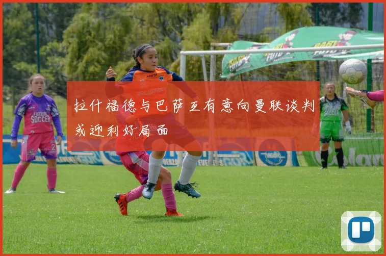 拉什福德与巴萨互有意向曼联谈判或迎利好局面