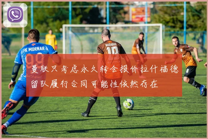 曼联只考虑永久转会报价拉什福德留队履行合同可能性依然存在