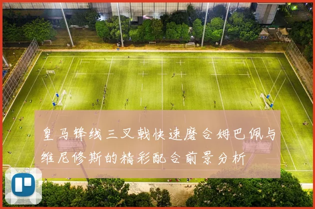 皇马锋线三叉戟快速磨合姆巴佩与维尼修斯的精彩配合前景分析