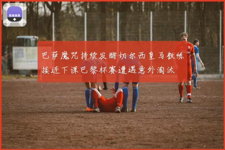 巴萨魔咒持续发酵切尔西皇马教练接连下课巴黎杯赛遭遇意外淘汰