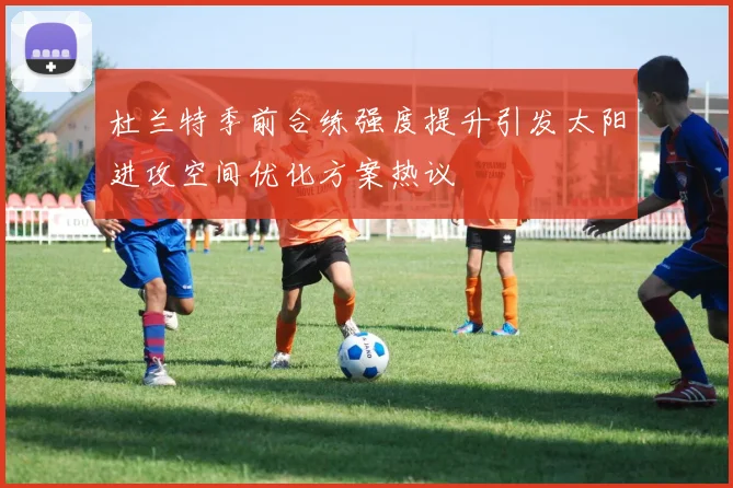 杜兰特季前合练强度提升引发太阳进攻空间优化方案热议