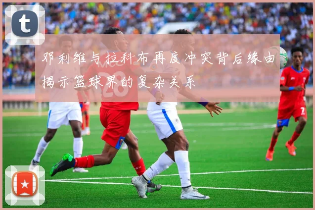 邓利维与拉科布再度冲突背后缘由揭示篮球界的复杂关系
