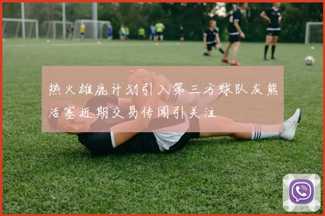 热火雄鹿计划引入第三方球队灰熊活塞近期交易传闻引关注