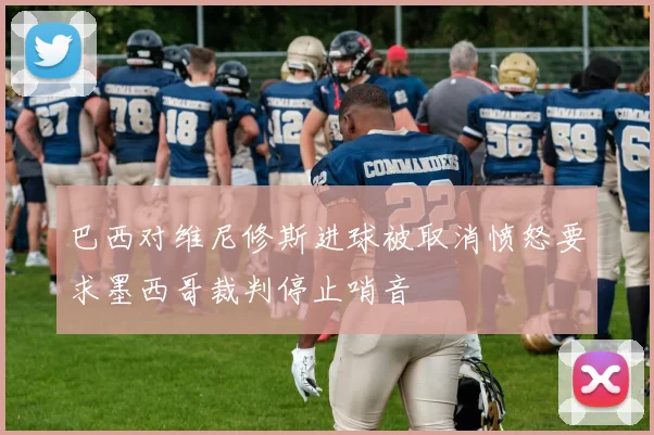 巴西对维尼修斯进球被取消愤怒要求墨西哥裁判停止哨音