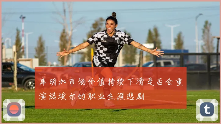 库明加市场价值持续下滑是否会重演诺埃尔的职业生涯悲剧