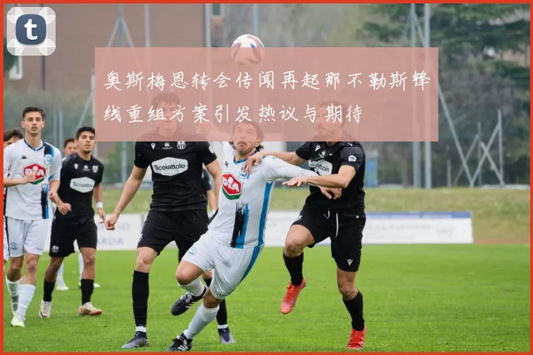 奥斯梅恩转会传闻再起那不勒斯锋线重组方案引发热议与期待