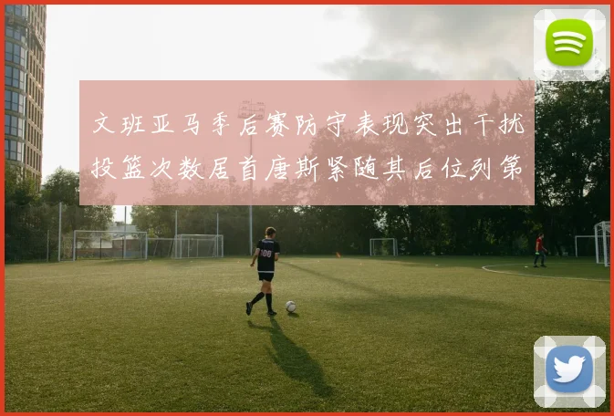 文班亚马季后赛防守表现突出干扰投篮次数居首唐斯紧随其后位列第五