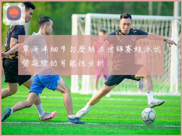 覃海洋细节打磨助力世锦赛蛙泳优势延续的可能性分析