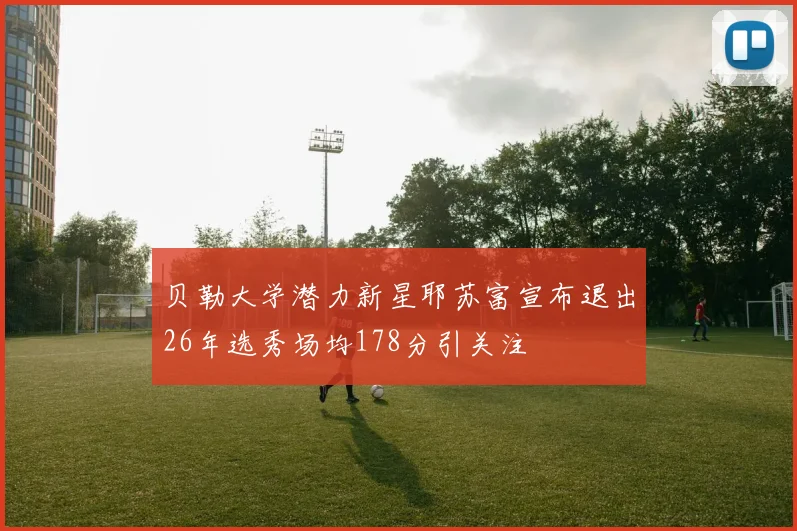 贝勒大学潜力新星耶苏富宣布退出26年选秀场均178分引关注
