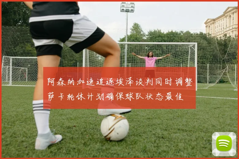 阿森纳加速追逐埃泽谈判同时调整萨卡轮休计划确保球队状态最佳