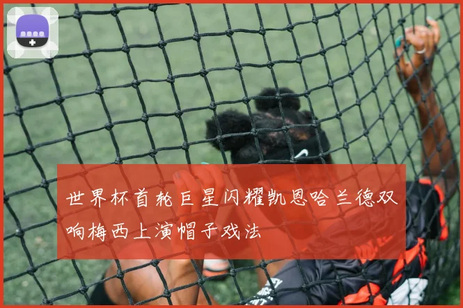 世界杯首轮巨星闪耀凯恩哈兰德双响梅西上演帽子戏法