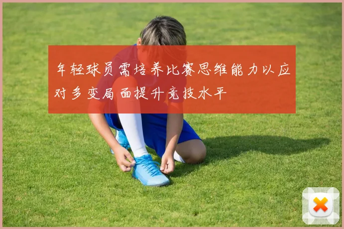 年轻球员需培养比赛思维能力以应对多变局面提升竞技水平