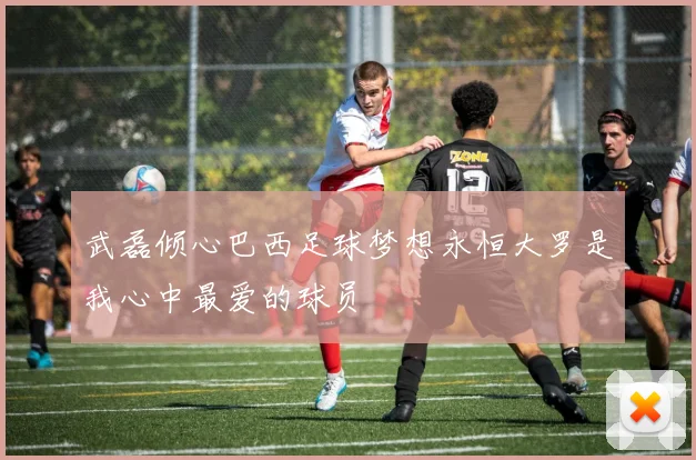 武磊倾心巴西足球梦想永恒大罗是我心中最爱的球员