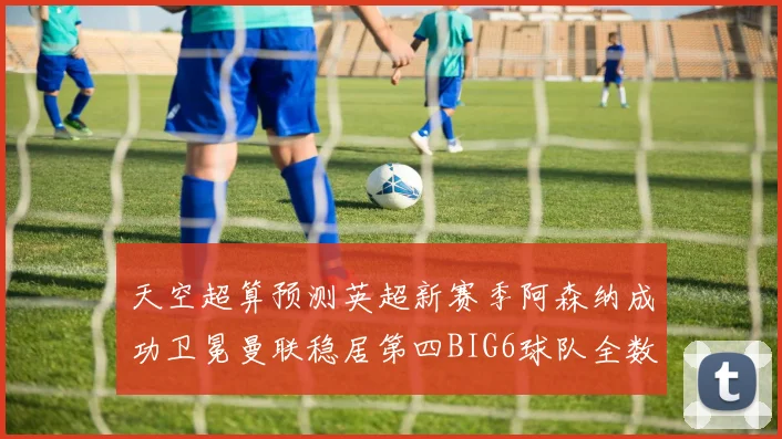 天空超算预测英超新赛季阿森纳成功卫冕曼联稳居第四BIG6球队全数进入前六名