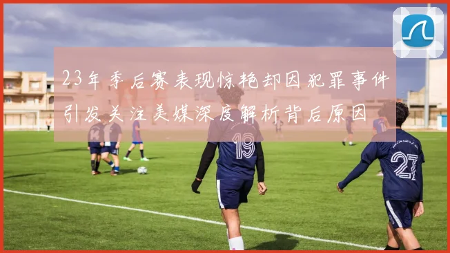 23年季后赛表现惊艳却因犯罪事件引发关注美媒深度解析背后原因