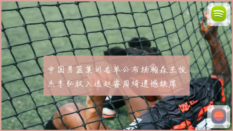 中国男篮集训名单公布杨瀚森王俊杰李弘权入选赵睿周琦遗憾缺席