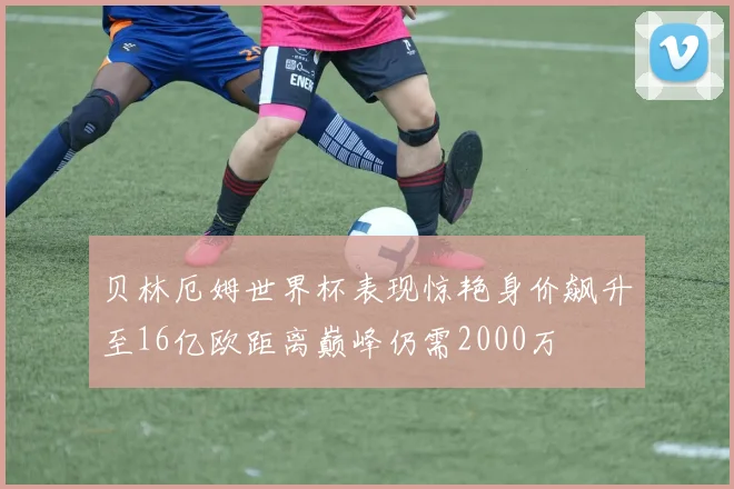 贝林厄姆世界杯表现惊艳身价飙升至16亿欧距离巅峰仍需2000万
