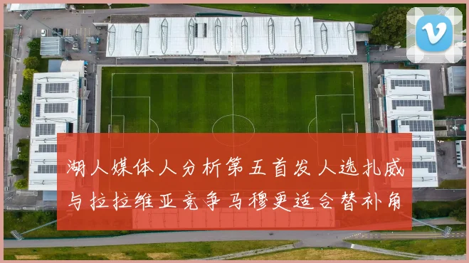 湖人媒体人分析第五首发人选扎威与拉拉维亚竞争马穆更适合替补角色