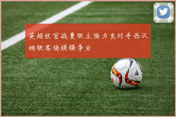 英超收官战曼联主场力克对手西汉姆联客场顽强争分